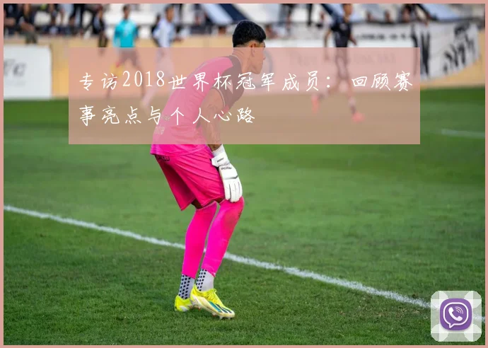 专访2018世界杯冠军成员:回顾赛事亮点与个人心路