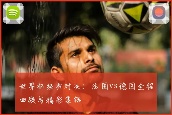 世界杯经典对决:法国vs德国全程回顾与精彩集锦