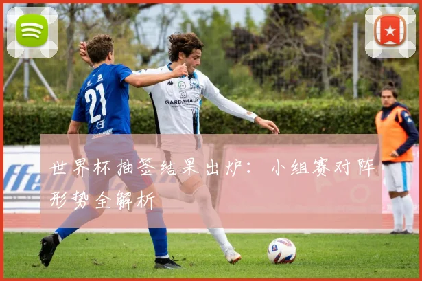 世界杯抽签结果出炉：小组赛对阵形势全解析