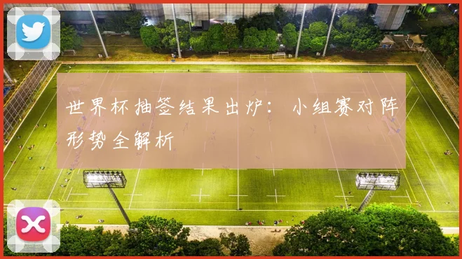 世界杯抽签结果出炉：小组赛对阵形势全解析