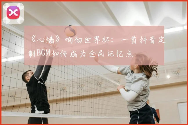 《心墙》响彻世界杯:一首抖音定制BGM如何成为全民记忆点