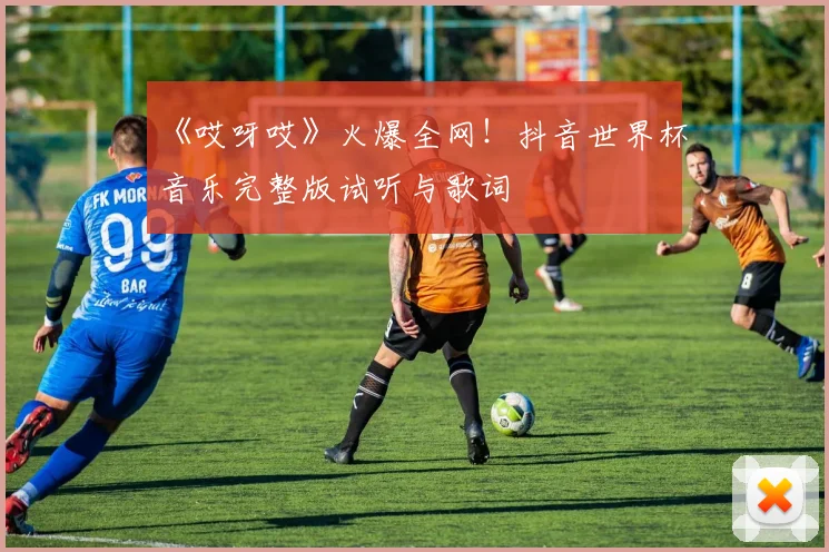 《哎呀哎》火爆全网!抖音世界杯音乐完整版试听与歌词
