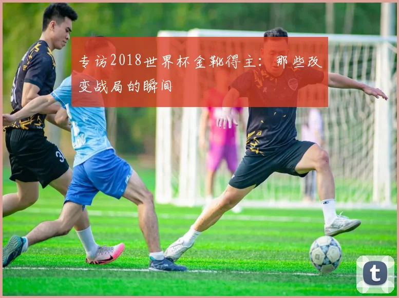 专访2018世界杯金靴得主：那些改变战局的瞬间