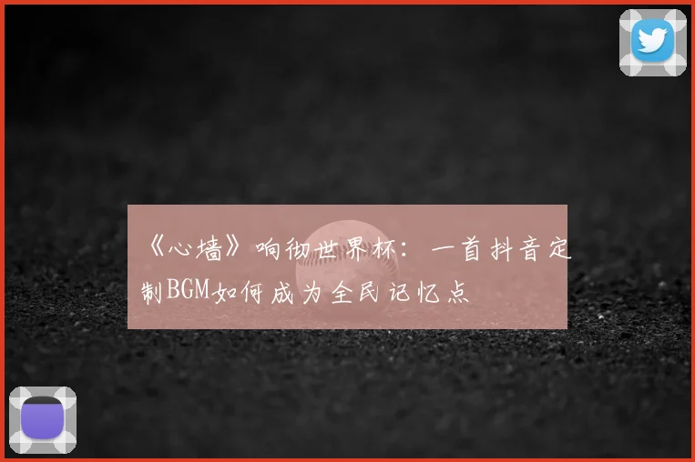 《心墙》响彻世界杯:一首抖音定制BGM如何成为全民记忆点