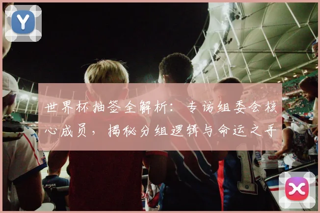 世界杯抽签全解析：专访组委会核心成员，揭秘分组逻辑与命运之手