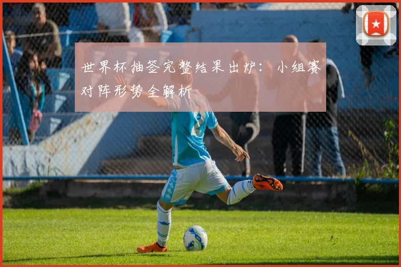 世界杯抽签完整结果出炉：小组赛对阵形势全解析