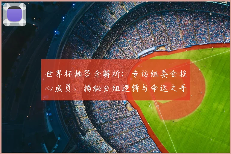 世界杯抽签全解析：专访组委会核心成员，揭秘分组逻辑与命运之手