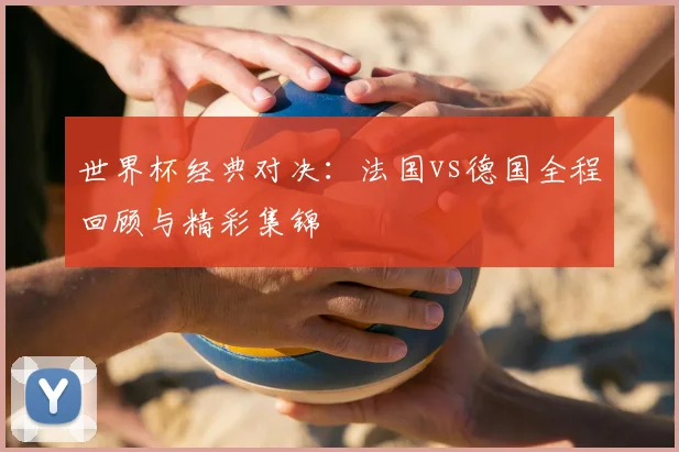 世界杯经典对决:法国vs德国全程回顾与精彩集锦