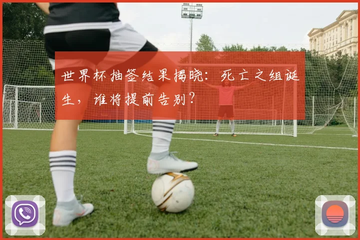 世界杯抽签结果揭晓：死亡之组诞生，谁将提前告别？