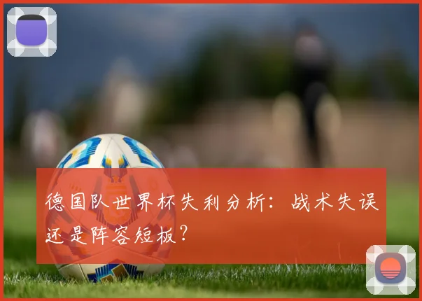 德国队世界杯失利分析：战术失误还是阵容短板？